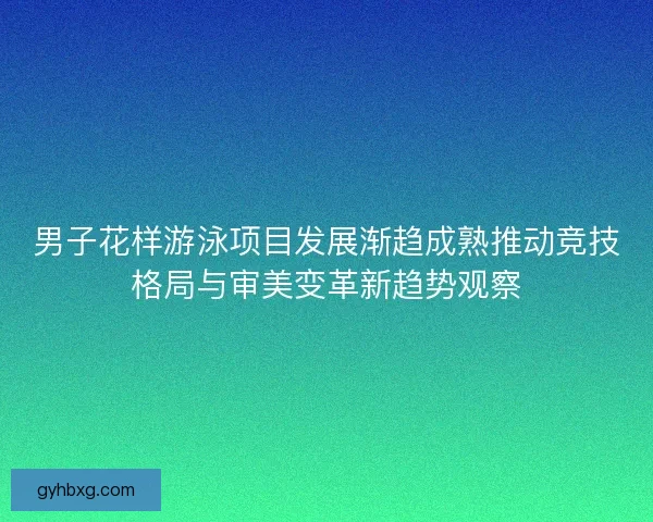 男子花样游泳项目发展渐趋成熟推动竞技格局与审美变革新趋势观察